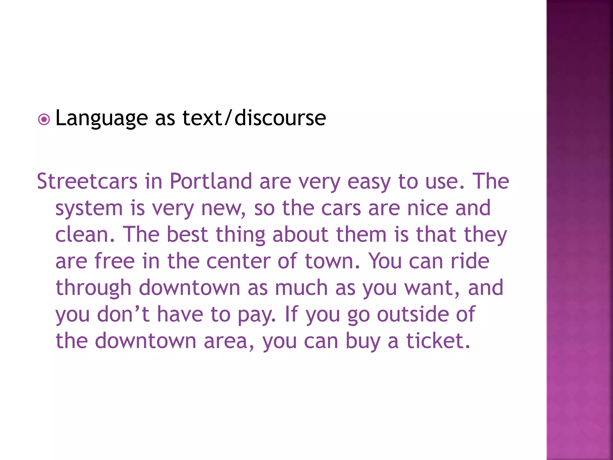  Language as text/discourse
Streetcars in Portland are very easy to use. The
system is very new, so the cars are nice and
clean. The best thing about them is that they
are free in the center of town. You can ride
through downtown as much as you want, and
you don’t have to pay. If you go outside of
the downtown area, you can buy a ticket.
 