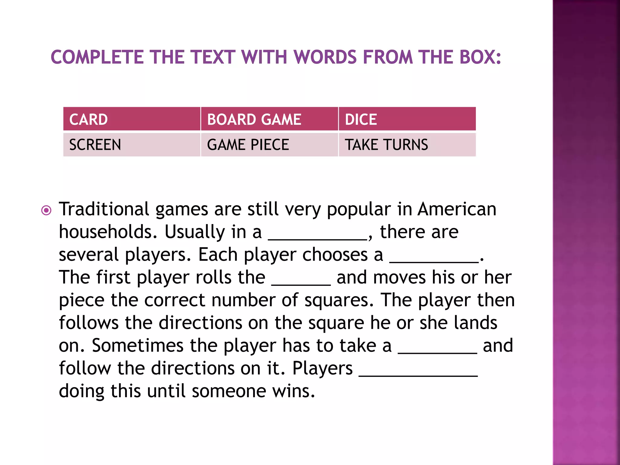  Traditional games are still very popular in American
households. Usually in a __________, there are
several players. Each player chooses a _________.
The first player rolls the ______ and moves his or her
piece the correct number of squares. The player then
follows the directions on the square he or she lands
on. Sometimes the player has to take a ________ and
follow the directions on it. Players ____________
doing this until someone wins.
CARD BOARD GAME DICE
SCREEN GAME PIECE TAKE TURNS
 