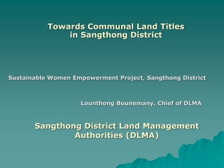 Towards Communal Land Titles
               in Sangthong District




Sustainable Women Empowerment Project, Sangthong District



                    Lounthong Bounemany, Chief of DLMA



       Sangthong District Land Management
               Authorities (DLMA)
 