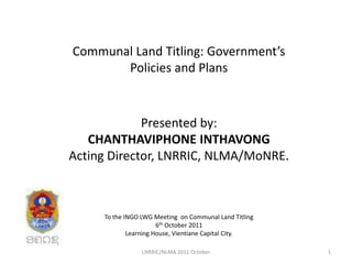 Communal Land Titling: Government’s
       Policies and Plans



             Presented by:
   CHANTHAVIPHONE INTHAVONG
Acting Director, LNRRIC, NLMA/MoNRE.



     To the INGO LWG Meeting on Communal Land Titling
                       6th October 2011
             Learning House, Vientiane Capital City.

                 LNRRIC/NLMA 2011 October               1
 
