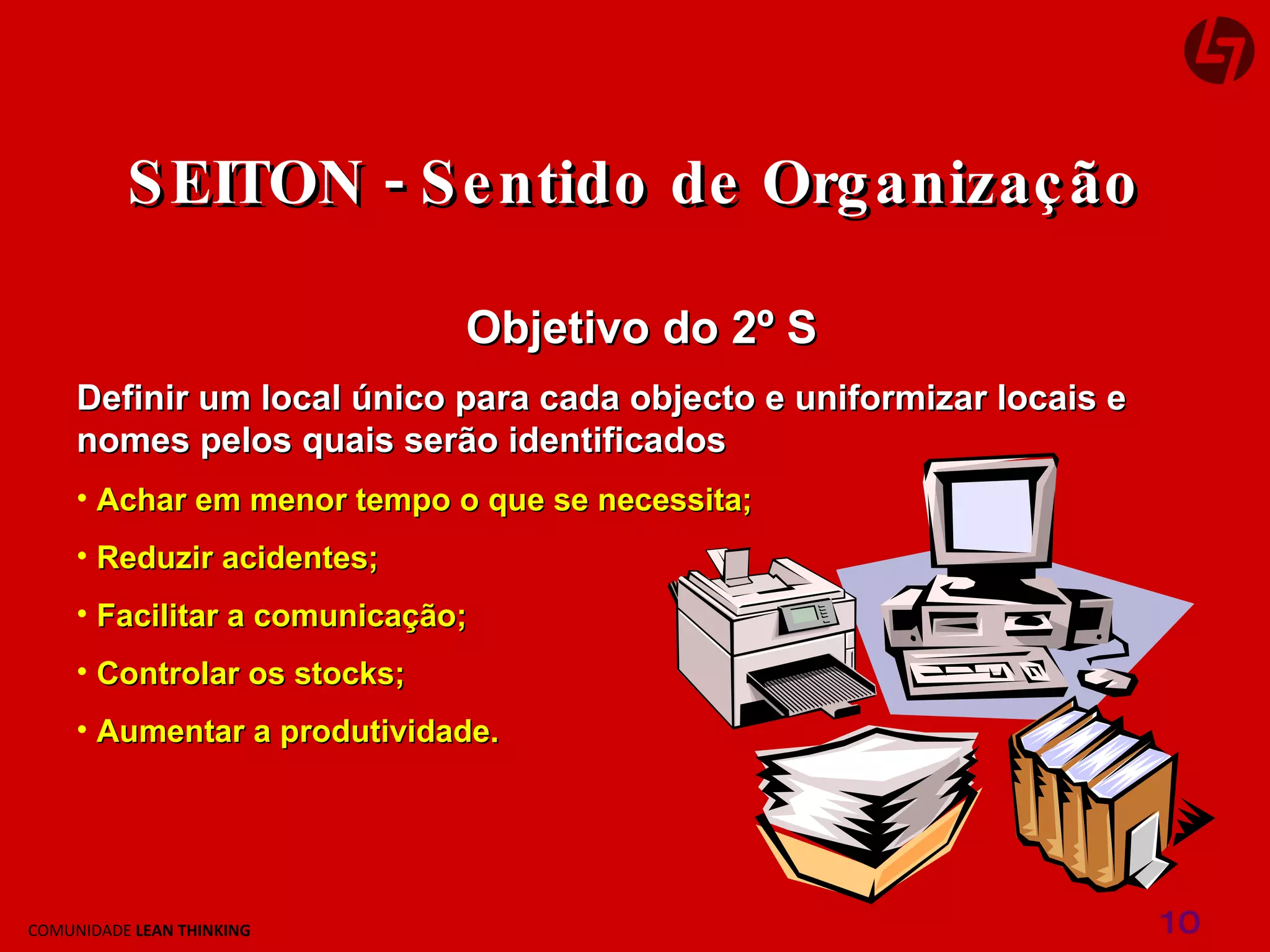 Objetivo do 2º S Definir um local único para cada objecto e uniformizar locais e nomes pelos quais serão identificados Achar em menor tempo o que se necessita; Reduzir acidentes; Facilitar a comunicação; Controlar os stocks; Aumentar a produtividade. SEITON - Sentido de Organização 