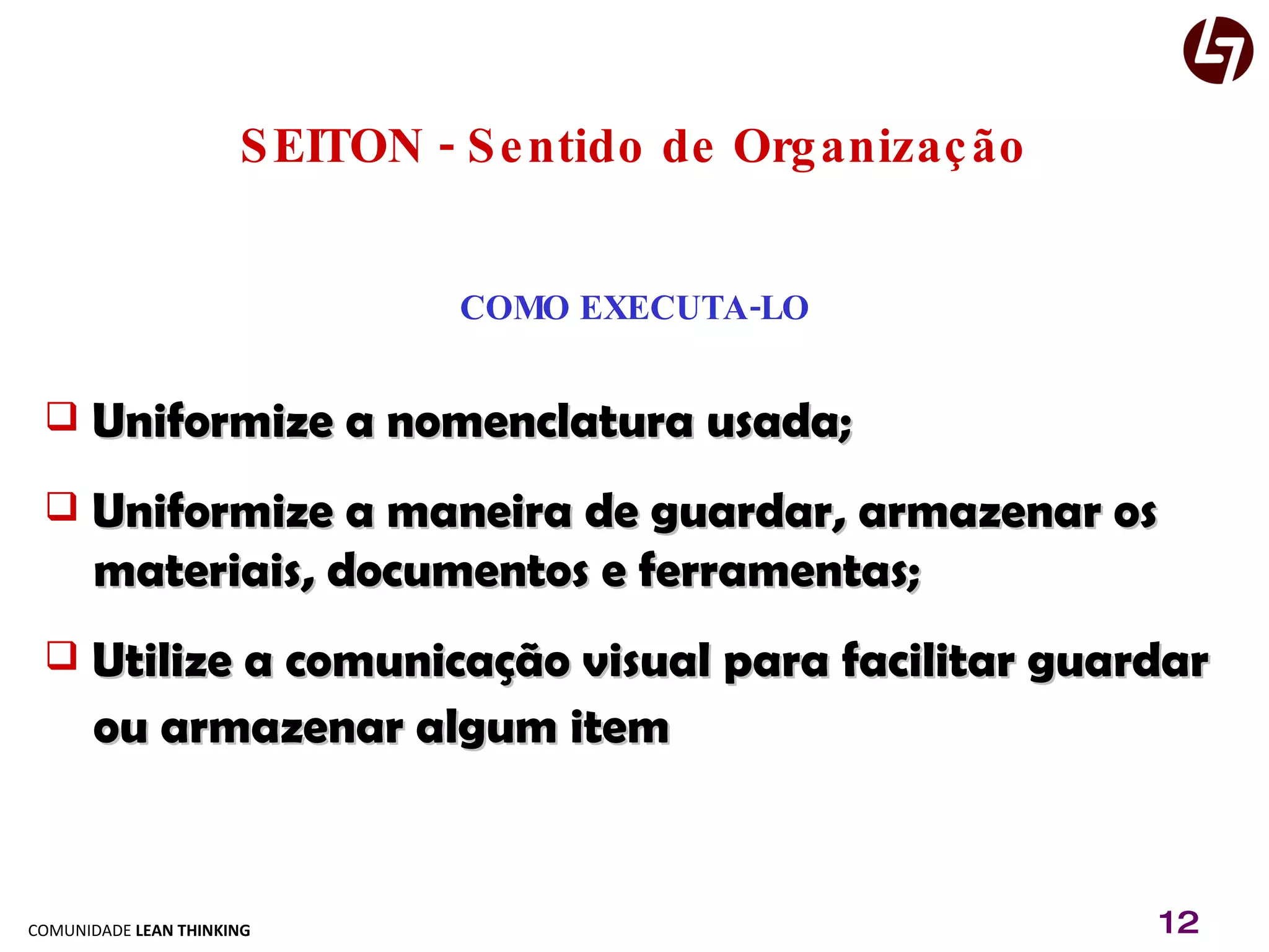 SEITON - Sentido de Organização COMO EXECUTA-LO Uniformize a nomenclatura usada; Uniformize a maneira de guardar, armazenar os   materiais, documentos e ferramentas; Utilize a comunicação visual para facilitar guardar  ou armazenar algum item 