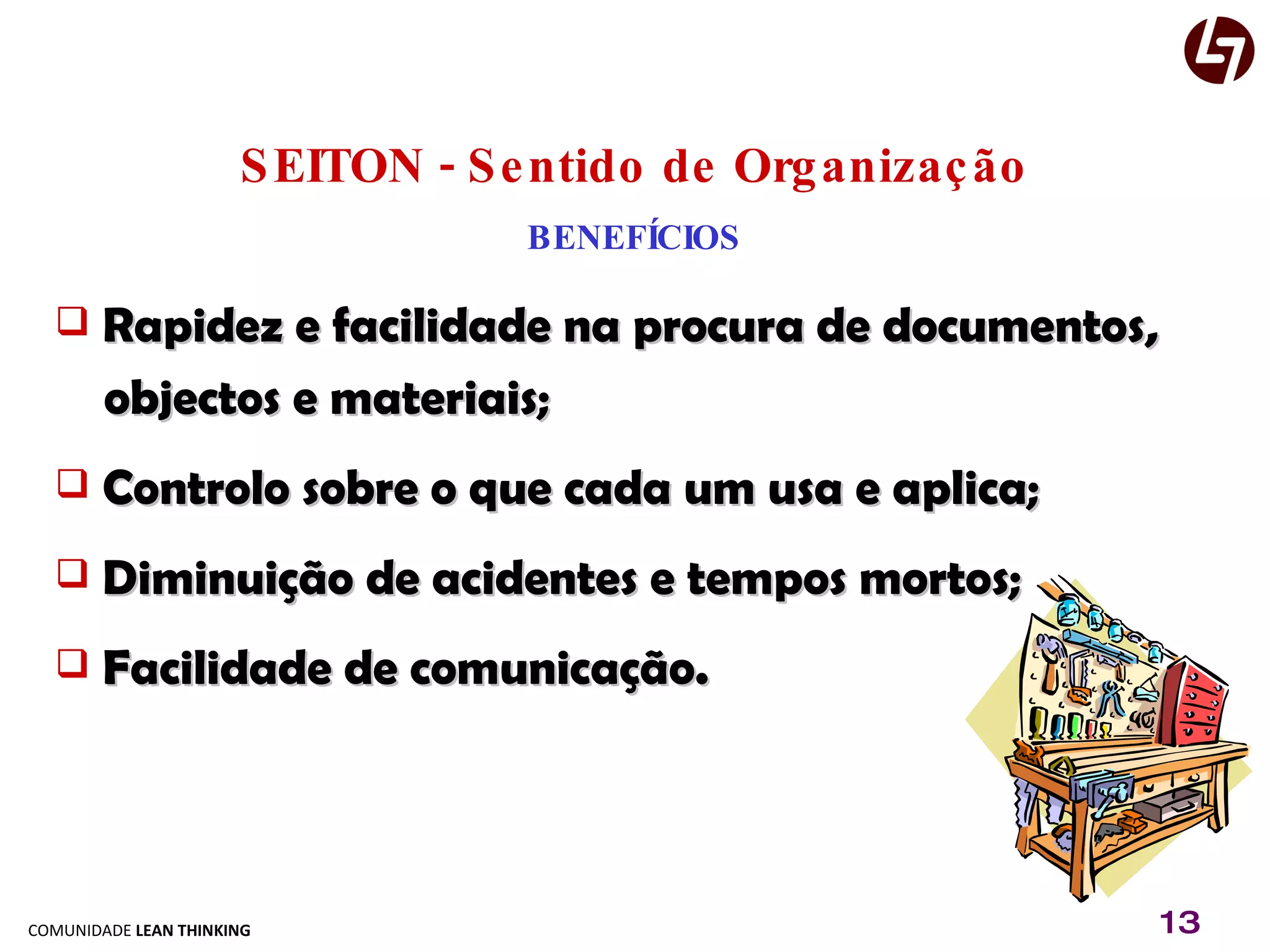 SEITON - Sentido de Organização BENEFÍCIOS Rapidez e facilidade na procura de documentos,  objectos e materiais; Controlo sobre o que cada um usa e aplica; Diminuição de acidentes e tempos mortos; Facilidade de comunicação. 