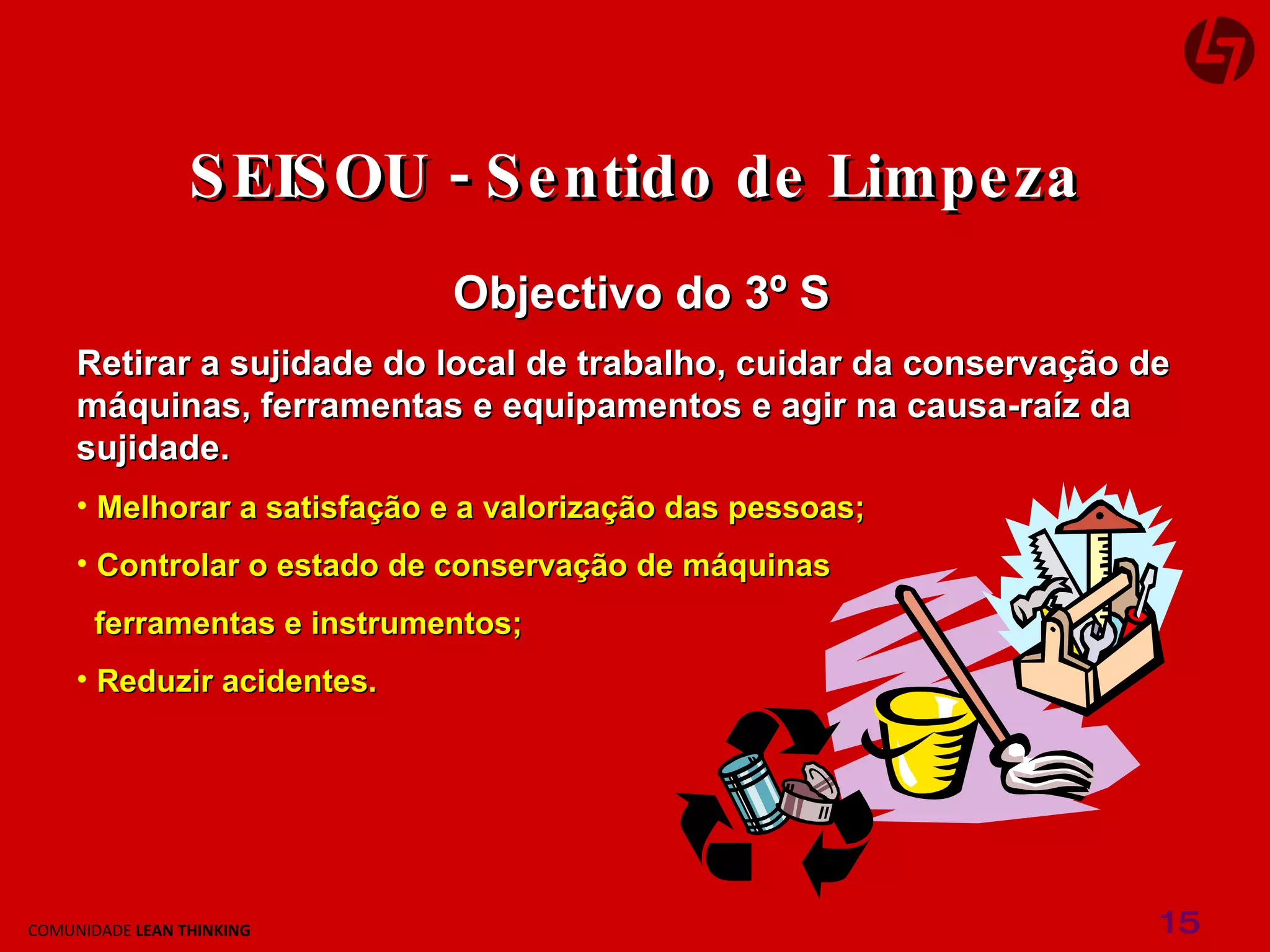 Objectivo do 3º S Retirar a sujidade do local de trabalho, cuidar da conservação de máquinas, ferramentas e equipamentos e agir na causa-raíz da sujidade. Melhorar a satisfação e a valorização das pessoas; Controlar o estado de conservação de máquinas ferramentas e instrumentos; Reduzir acidentes. SEISOU - Sentido de Limpeza 