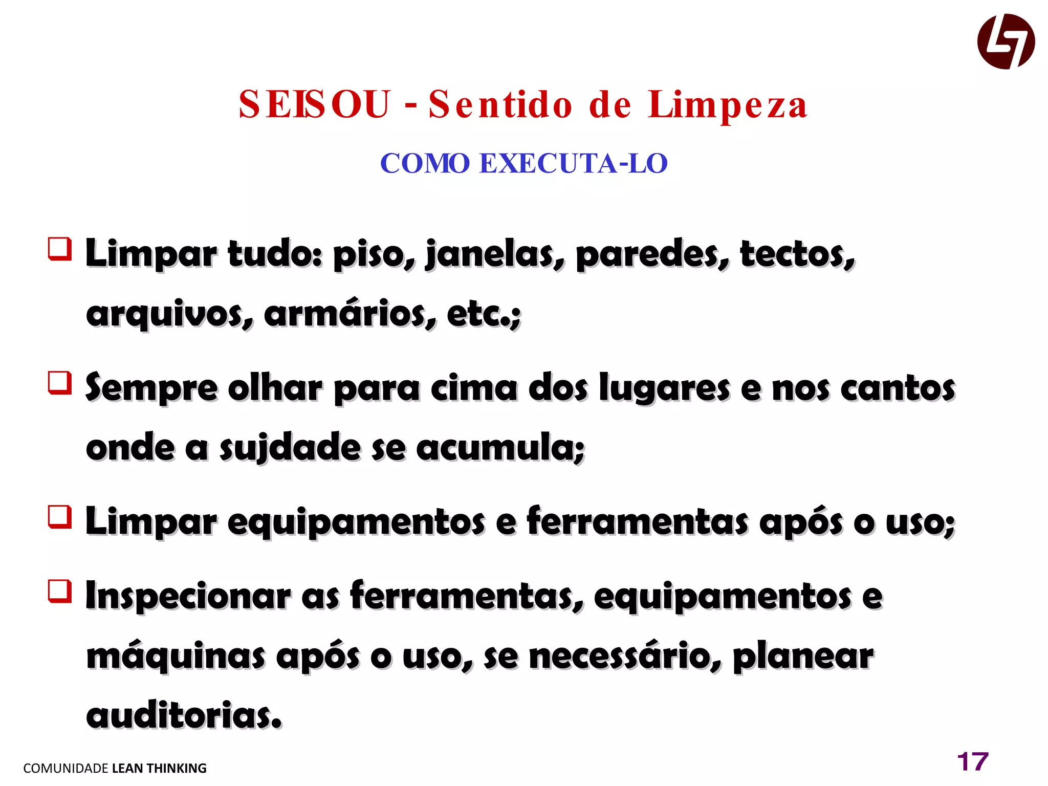 SEISOU - Sentido de Limpeza COMO EXECUTA-LO Limpar tudo: piso, janelas, paredes, tectos,  arquivos, armários, etc.; Sempre olhar para cima dos lugares e nos cantos  onde a sujdade se acumula; Limpar equipamentos e ferramentas após o uso; Inspecionar as ferramentas, equipamentos e  máquinas após o uso, se necessário, planear auditorias. 