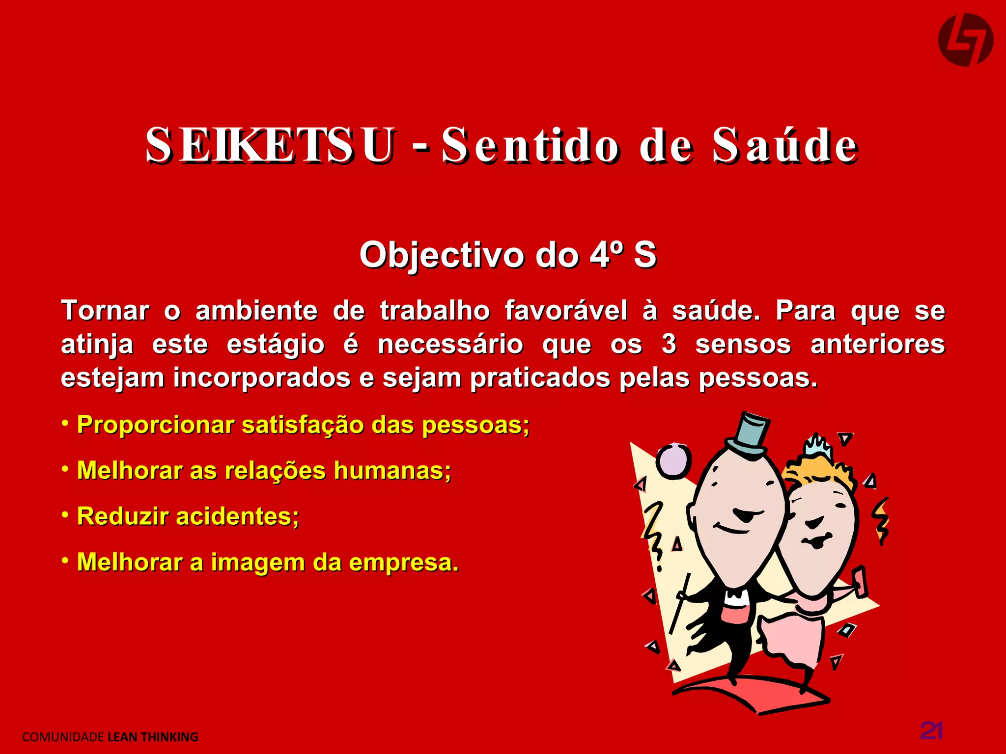 Objectivo do 4º S Tornar o ambiente de trabalho favorável à saúde. Para que se atinja este estágio é necessário que os 3 sensos anteriores estejam incorporados e sejam praticados pelas pessoas. Proporcionar satisfação das pessoas; Melhorar as relações humanas; Reduzir acidentes; Melhorar a imagem da empresa. SEIKETSU - Sentido de Saúde 