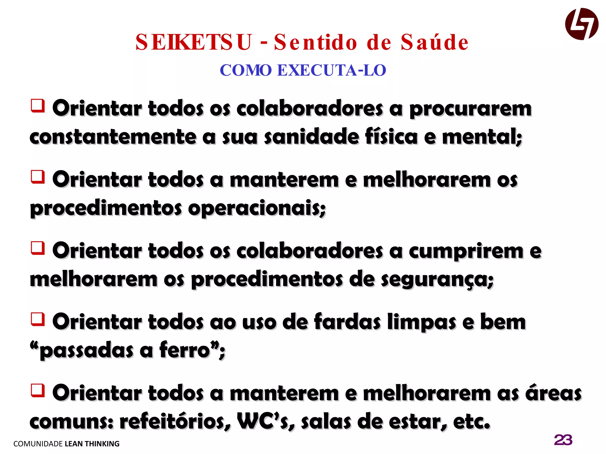 SEIKETSU - Sentido de Saúde COMO EXECUTA-LO Orientar todos os colaboradores a procurarem constantemente a sua sanidade física e mental; Orientar todos a manterem e melhorarem os procedimentos operacionais; Orientar todos os colaboradores a cumprirem e melhorarem os procedimentos de segurança; Orientar todos ao uso de fardas limpas e bem “passadas a ferro”; Orientar todos a manterem e melhorarem as áreas comuns: refeitórios, WC’s, salas de estar, etc. 