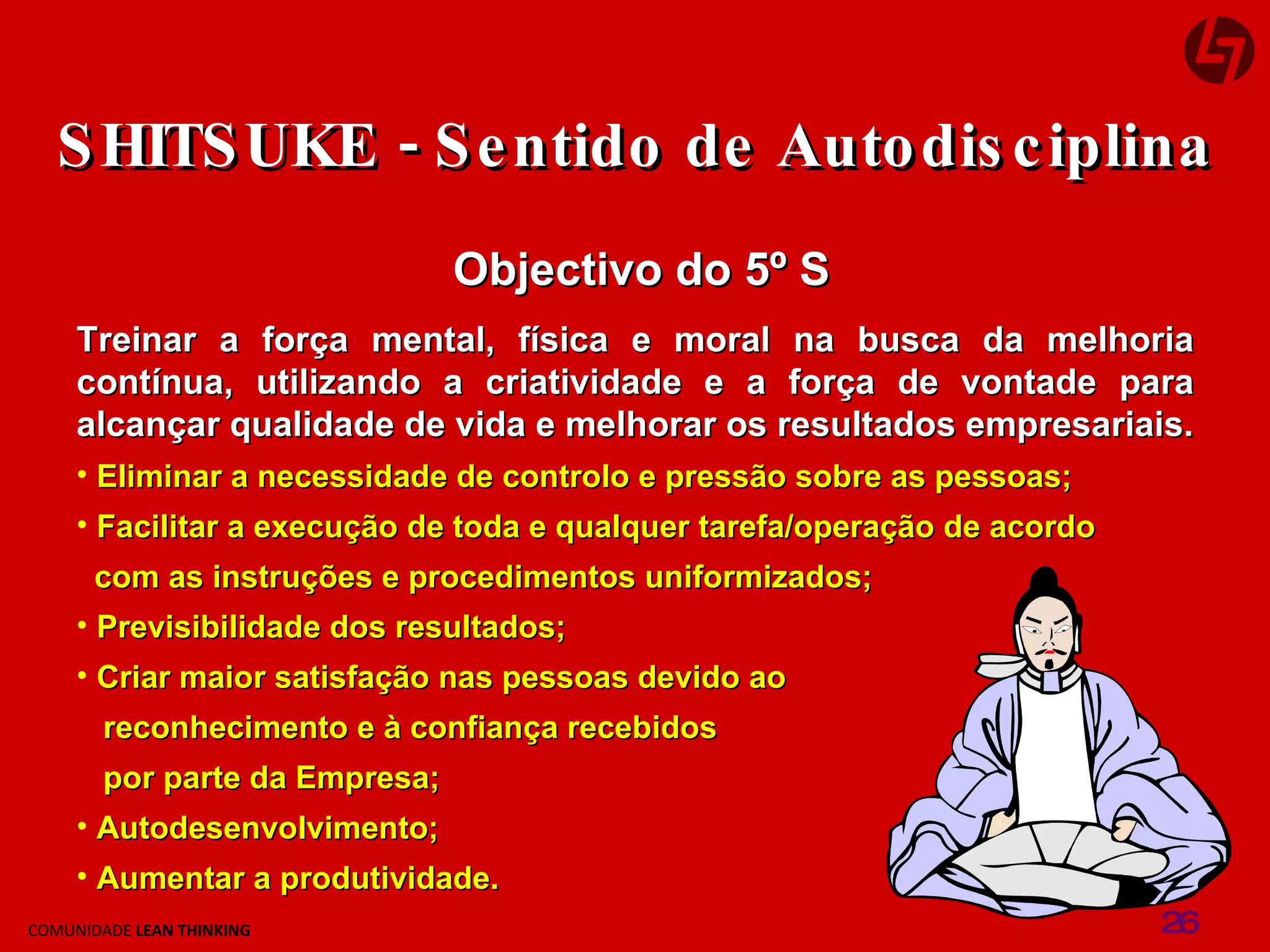 SHITSUKE - Sentido de Autodisciplina Objectivo do 5º S Treinar a força mental, física e moral na busca da melhoria contínua, utilizando a criatividade e a força de vontade para alcançar qualidade de vida e melhorar os resultados empresariais. Eliminar a necessidade de controlo e pressão sobre as pessoas; Facilitar a execução de toda e qualquer tarefa/operação de acordo  com as instruções e procedimentos uniformizados; Previsibilidade dos resultados; Criar maior satisfação nas pessoas devido ao  reconhecimento e à confiança recebidos  por parte da Empresa; Autodesenvolvimento; Aumentar a produtividade. 