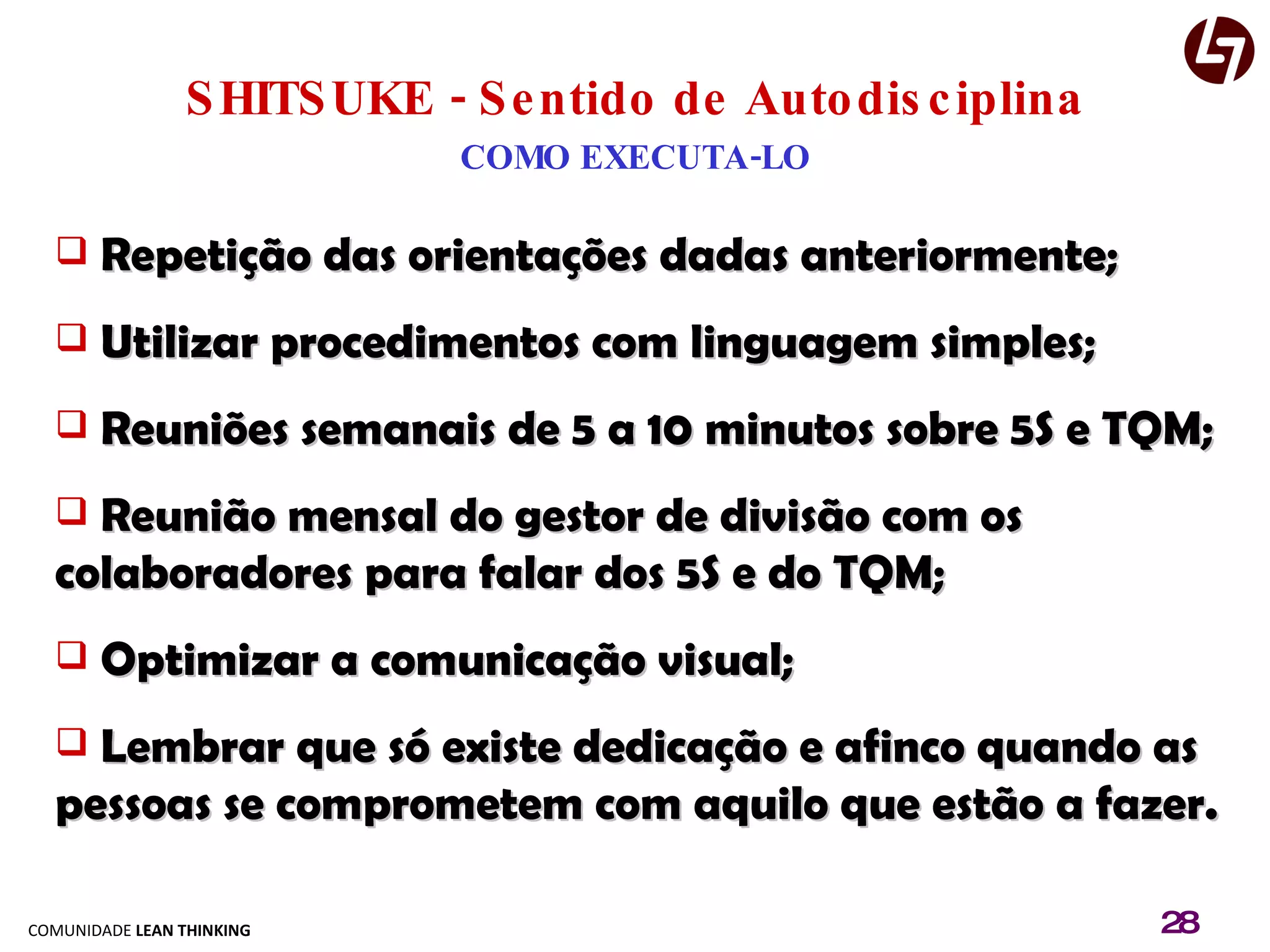 SHITSUKE - Sentido de Autodisciplina COMO EXECUTA-LO Repetição das orientações dadas anteriormente; Utilizar procedimentos com linguagem simples; Reuniões semanais de 5 a 10 minutos sobre 5S e TQM; Reunião mensal do gestor de divisão com os colaboradores para falar dos 5S e do TQM; Optimizar a comunicação visual; Lembrar que só existe dedicação e afinco quando as pessoas se comprometem com aquilo que estão a fazer. 