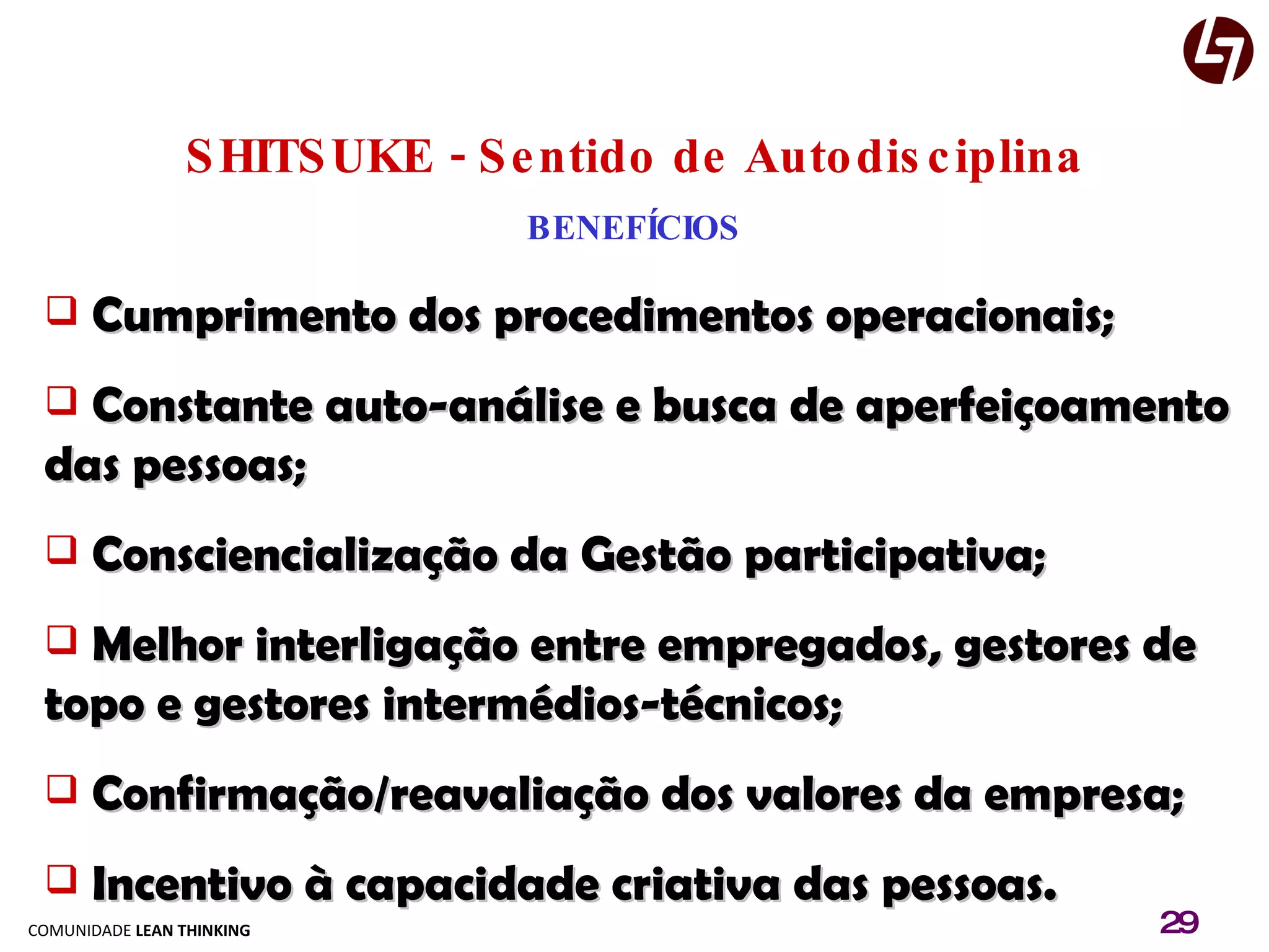 SHITSUKE - Sentido de Autodisciplina BENEFÍCIOS Cumprimento dos procedimentos operacionais; Constante auto-análise e busca de aperfeiçoamento das pessoas; Consciencialização da Gestão participativa; Melhor interligação entre empregados, gestores de topo e gestores intermédios-técnicos; Confirmação/reavaliação dos valores da empresa; Incentivo à capacidade criativa das pessoas. 