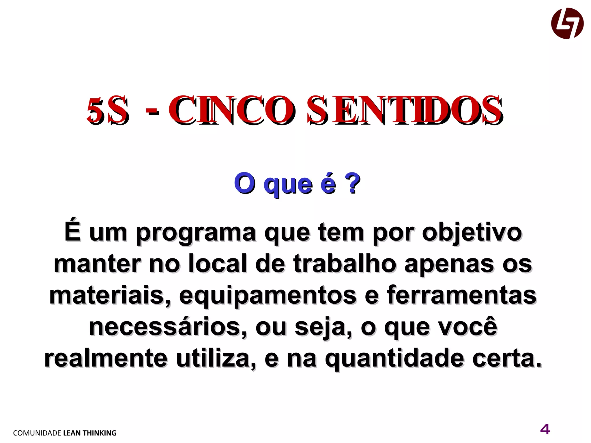 5S - CINCO SENTIDOS O que é ? É um programa que tem por objetivo manter no local de trabalho apenas os materiais, equipamentos e ferramentas necessários, ou seja, o que você realmente utiliza, e na quantidade certa. 