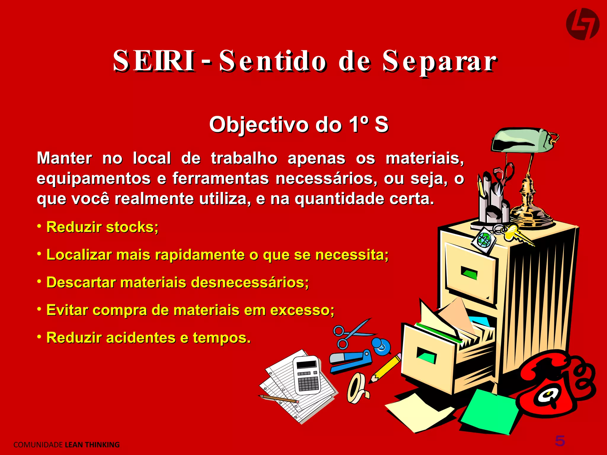 Objectivo do 1º S Manter no local de trabalho apenas os materiais, equipamentos e ferramentas necessários, ou seja, o que você realmente utiliza, e na quantidade certa. Reduzir stocks; Localizar mais rapidamente o que se necessita; Descartar materiais desnecessários; Evitar compra de materiais em excesso; Reduzir acidentes e tempos. SEIRI - Sentido de Separar 