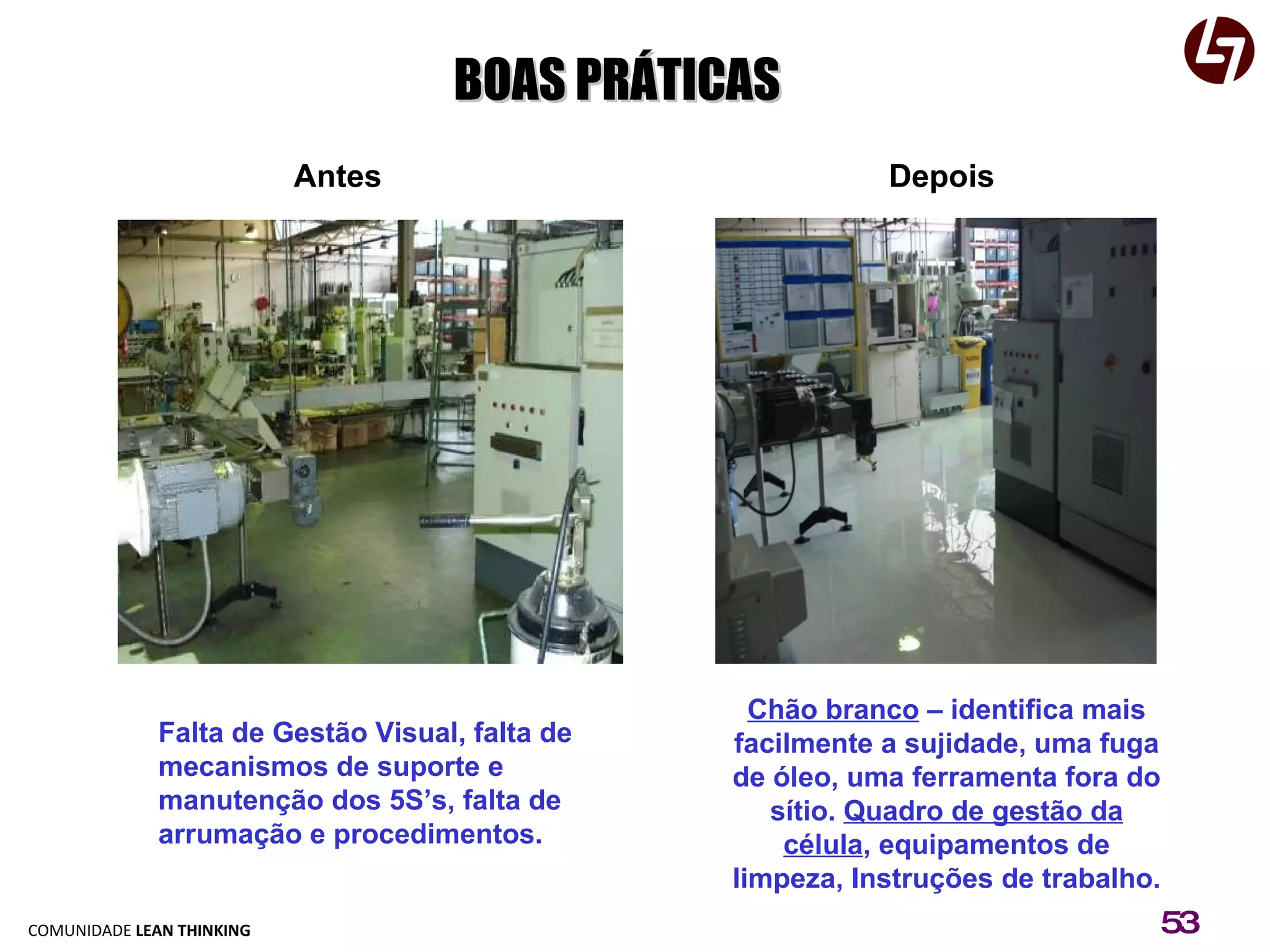 Depois Antes Chão branco  – identifica mais facilmente a sujidade, uma fuga de óleo, uma ferramenta fora do sítio.  Quadro de gestão da célula , equipamentos de limpeza, Instruções de trabalho. Falta de Gestão Visual, falta de mecanismos de suporte e manutenção dos 5S’s, falta de arrumação e procedimentos. BOAS PRÁTICAS 