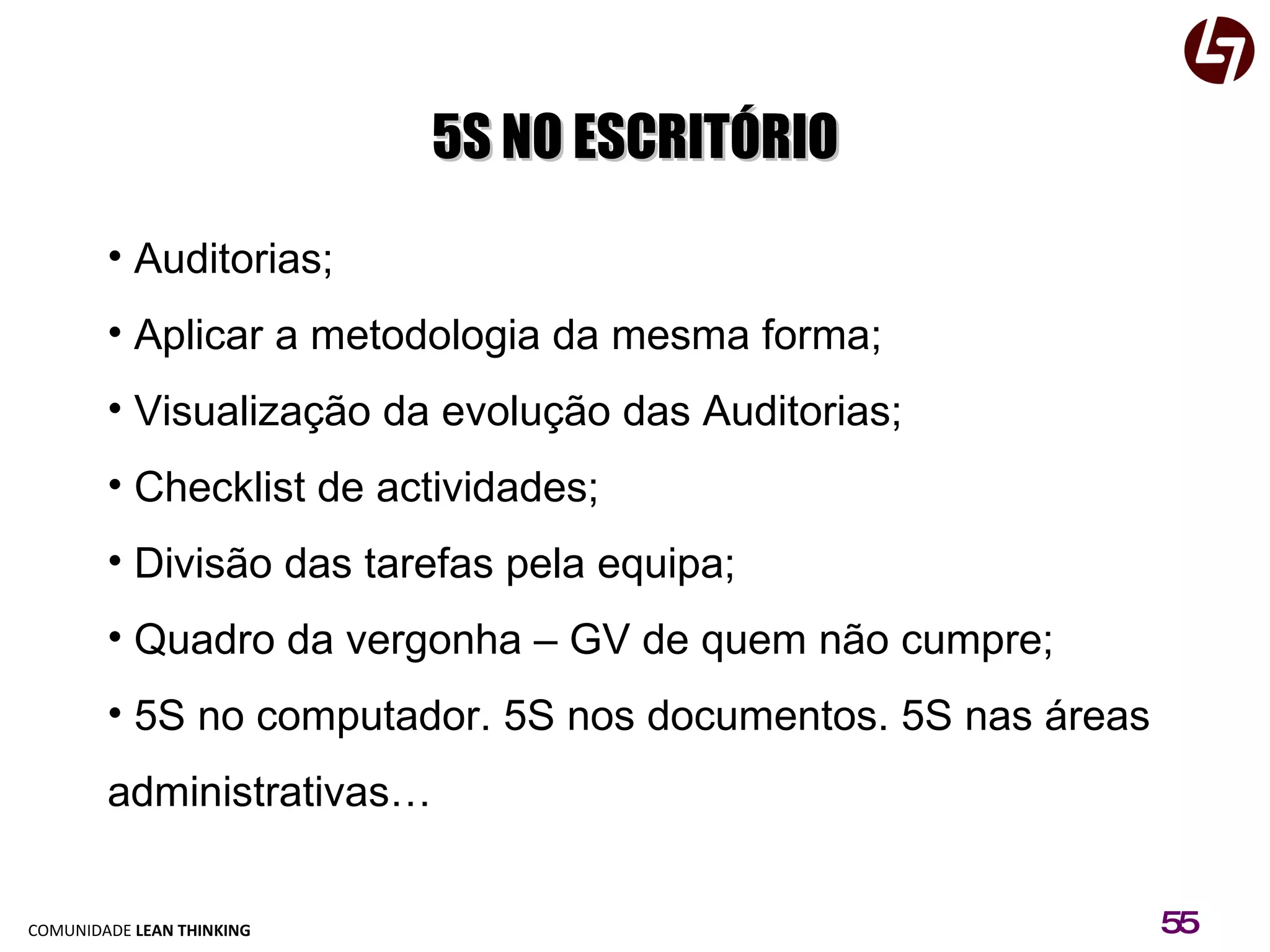 5S NO ESCRITÓRIO Auditorias; Aplicar a metodologia da mesma forma; Visualização da evolução das Auditorias; Checklist de actividades; Divisão das tarefas pela equipa; Quadro da vergonha – GV de quem não cumpre; 5S no computador. 5S nos documentos. 5S nas áreas administrativas… 