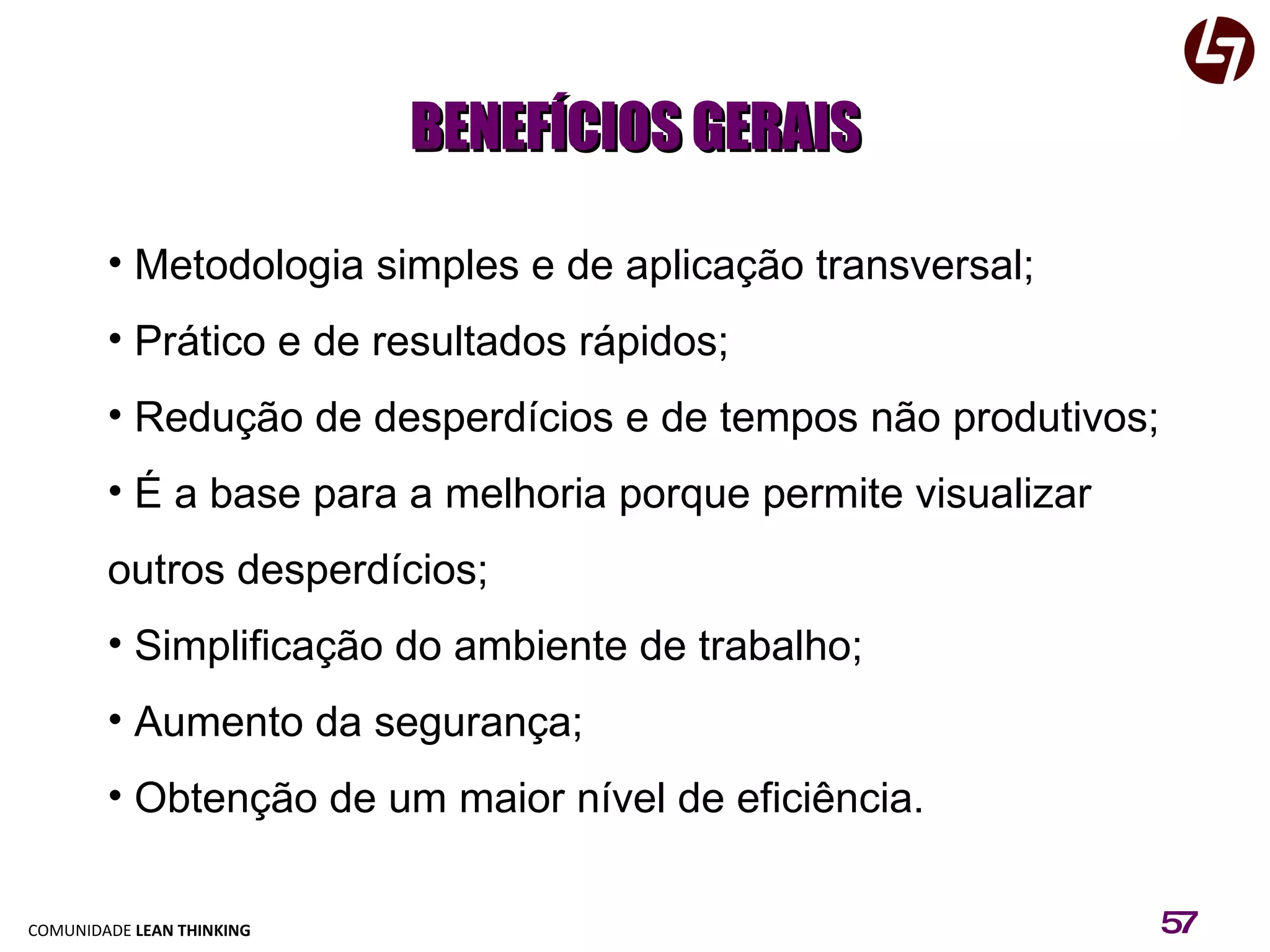 BENEFÍCIOS GERAIS Metodologia simples e de aplicação transversal; Prático e de resultados rápidos; Redução de desperdícios e de tempos não produtivos; É a base para a melhoria porque permite visualizar outros desperdícios; Simplificação do ambiente de trabalho; Aumento da segurança; Obtenção de um maior nível de eficiência. 
