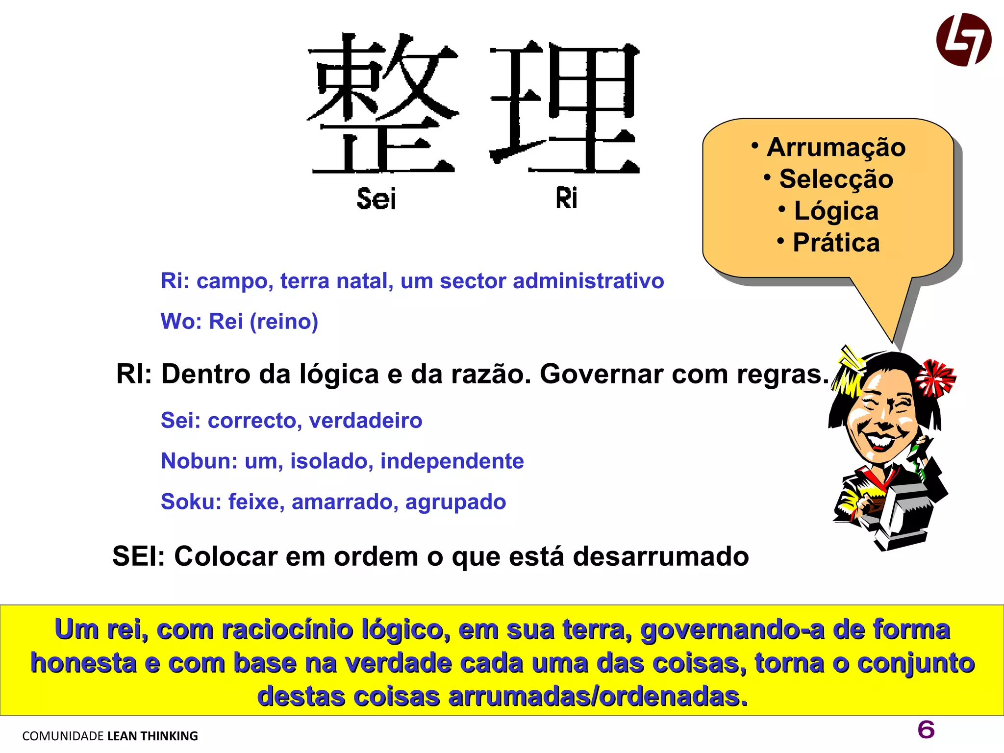 Ri: campo, terra natal, um sector administrativo Wo: Rei (reino) RI: Dentro da lógica e da razão. Governar com regras. Sei: correcto, verdadeiro Nobun: um, isolado, independente Soku: feixe, amarrado, agrupado SEI: Colocar em ordem o que está desarrumado Um rei, com raciocínio lógico, em sua terra, governando-a de forma honesta e com base na verdade cada uma das coisas, torna o conjunto destas coisas arrumadas/ordenadas. Arrumação Selecção Lógica Prática 