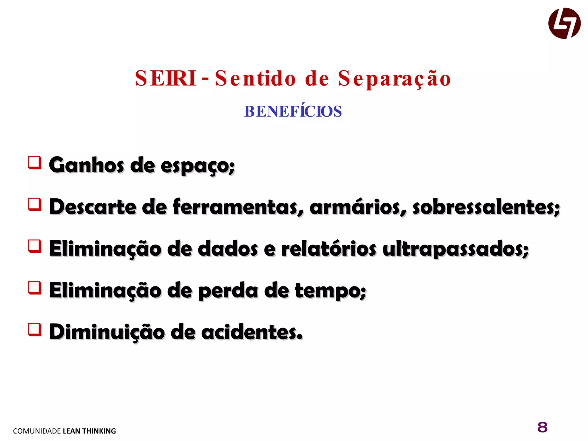 SEIRI - Sentido de Separação BENEFÍCIOS Ganhos de espaço; Descarte de ferramentas, armários, sobressalentes; Eliminação de dados e relatórios ultrapassados; Eliminação de perda de tempo; Diminuição de acidentes. 