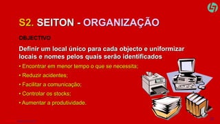 S2. SEITON - ORGANIZAÇÃO 
OBJECTIVO 
Definir um local único para cada objecto e uniformizar 
locais e nomes pelos quais serão identificados 
• Encontrar em menor tempo o que se necessita; 
• Reduzir acidentes; 
• Facilitar a comunicação; 
• Controlar os stocks; 
• Aumentar a produtividade. 
CLT SERVICES www.cltservices.net 10 
 