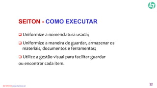 SEITON - COMO EXECUTAR 
 Uniformize a nomenclatura usada; 
 Uniformize a maneira de guardar, armazenar os 
materiais, documentos e ferramentas; 
 Utilize a gestão visual para facilitar guardar 
ou encontrar cada item. 
CLT SERVICES www.cltservices.net 12 
 