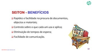 SEITON - BENEFÍCIOS 
 Rapidez e facilidade na procura de documentos, 
objectos e materiais; 
 Controlo sobre o que cada um usa e aplica; 
 Diminuição de tempos de espera; 
 Facilidade de comunicação. 
CLT SERVICES www.cltservices.net 13 
 