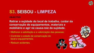 S3. SEISOU - LIMPEZA 
OBJECTIVO 
Retirar a sujidade do local de trabalho, cuidar da 
conservação de equipamentos, materiais e 
mobiliário e agir na causa-raíz da sujidade. 
• Melhorar a satisfação e a valorização das pessoas; 
• Controlar o estado de conservação do 
local e equipamentos; 
• Reduzir acidentes. 
CLT SERVICES www.cltservices.net 14 
 