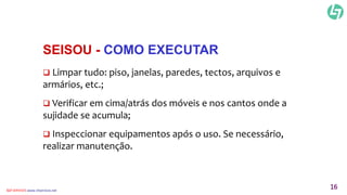SEISOU - COMO EXECUTAR 
 Limpar tudo: piso, janelas, paredes, tectos, arquivos e 
armários, etc.; 
 Verificar em cima/atrás dos móveis e nos cantos onde a 
sujidade se acumula; 
 Inspeccionar equipamentos após o uso. Se necessário, 
realizar manutenção. 
CLT SERVICES www.cltservices.net 16 
 