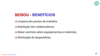 SEISOU - BENEFÍCIOS 
 Limpeza dos postos de trabalho; 
 Satisfação dos colaboradores; 
 Maior controlo sobre equipamentos e materiais; 
 Eliminação de desperdícios. 
CLT SERVICES www.cltservices.net 17 
 