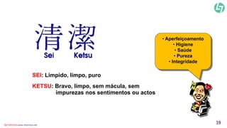 SEI: Límpido, limpo, puro 
KETSU: Bravo, limpo, sem mácula, sem 
impurezas nos sentimentos ou actos 
• Aperfeiçoamento 
• Higiene 
• Saúde 
• Pureza 
• Integridade 
CLT SERVICES www.cltservices.net 19 
 