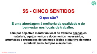 5S - CINCO SENTIDOS 
O que são? 
É uma abordagem à melhoria da qualidade e do 
bem-estar nos locais de trabalho. 
Têm por objectivo manter no local de trabalho apenas os 
materiais, equipamentos e documentos necessários, 
arrumados e ordenados de um modo lógico e intuitivo de forma 
a reduzir erros, tempos e acidentes. 
CLT SERVICES www.cltservices.net 2 
 