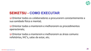 SEIKETSU - COMO EXECUTAR 
 Orientar todos os colaboradores a procurarem constantemente a 
sua sanidade física e mental; 
 Orientar todos a manterem e melhorarem os procedimentos 
operacionais; 
 Orientar todos a manterem e melhorarem as áreas comuns: 
refeitórios, WC’s, salas de estar, etc. 
CLT SERVICES www.cltservices.net 20 
 