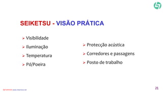 SEIKETSU - VISÃO PRÁTICA 
 Visibilidade 
 Iluminação 
 Temperatura 
 Pó/Poeira 
 Protecção acústica 
 Corredores e passagens 
 Posto de trabalho 
CLT SERVICES www.cltservices.net 21 
 