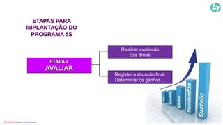 Realizar avaliação 
das áreas 
Registar a situação final. 
Determinar os ganhos… 
ETAPAS PARA 
IMPLANTAÇÃO DO 
PROGRAMA 5S 
ETAPA 4 
AVALIAR 
CLT SERVICES www.cltservices.net 29 
 