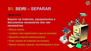 S1. SEIRI – SEPARAR 
OBJECTIVO: 
Separar os materiais, equipamentos e 
documentos necessários dos não 
necessários. 
• Reduzir stocks; 
• Localizar mais rapidamente o que se necessita; 
• Descartar materiais desnecessários; 
• Evitar compra de materiais em excesso; 
• Reduzir tempos, esperas, movimentações e erros. 
CLT SERVICES www.cltservices.net 3 
 