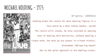 MICHAEL HOLDING - 1975
Origins: JAMAICA
Holding broke the record for best bowling figures in a
Test match by a West Indies...
