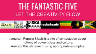 THE FANTASTIC FIVE
LET THE CREATIVITY FLOW
Jamaican Popular Music is a site of contestation about
notions of power, class and culture.
Analyze this statement using appropriate examples.
 
