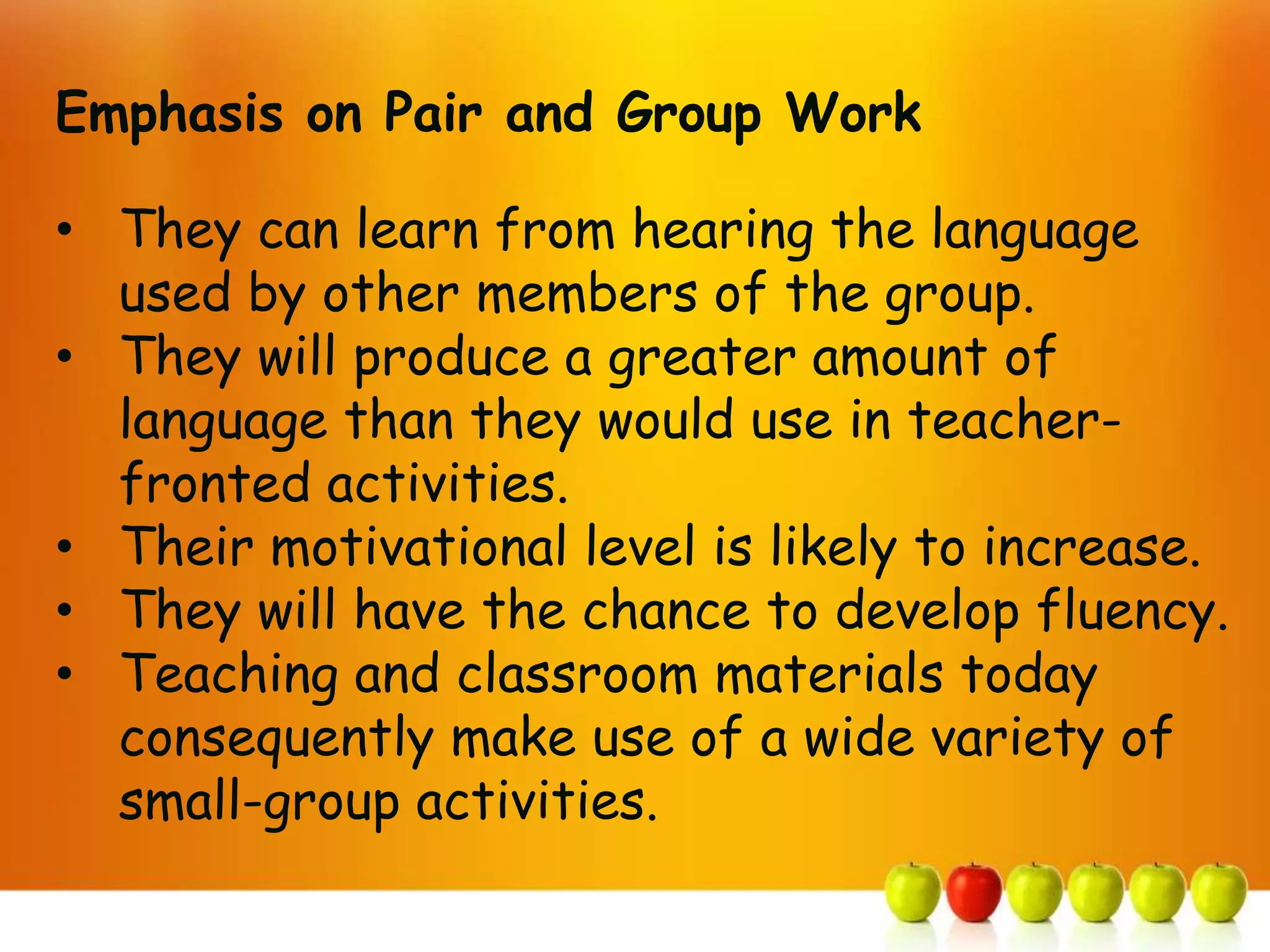 Emphasis on Pair and Group Work

• They can learn from hearing the language
  used by other members of the group.
• They will produce a greater amount of
  language than they would use in teacher-
  fronted activities.
• Their motivational level is likely to increase.
• They will have the chance to develop fluency.
• Teaching and classroom materials today
  consequently make use of a wide variety of
  small-group activities.
 