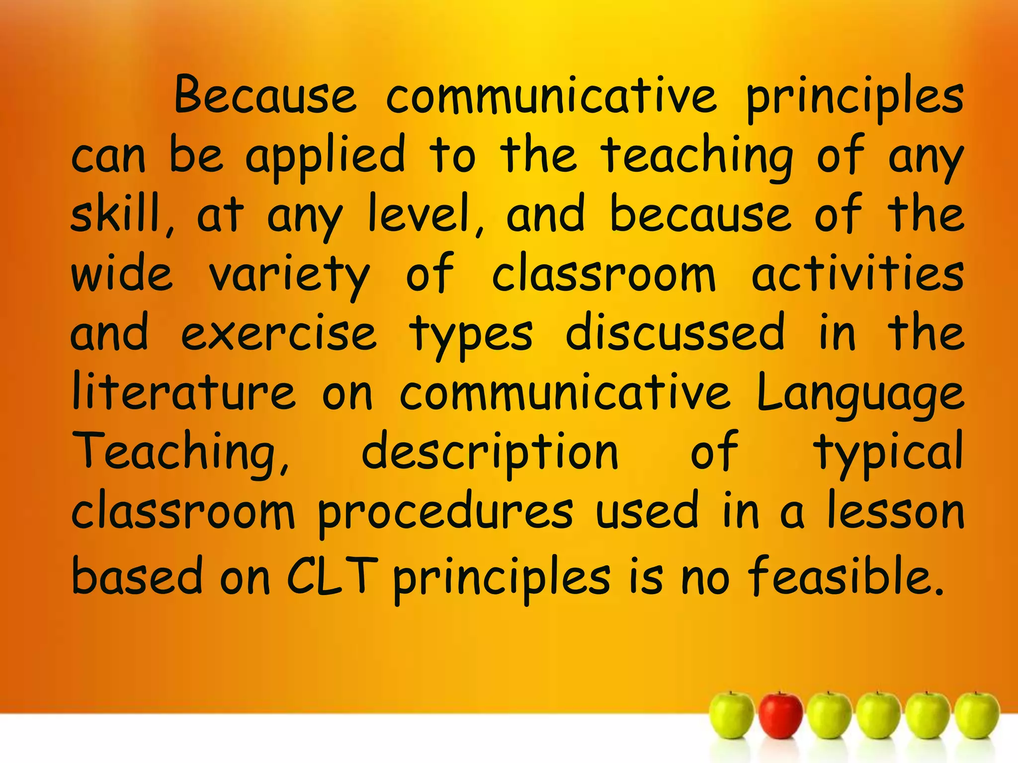 Because communicative principles
can be applied to the teaching of any
skill, at any level, and because of the
wide variety of classroom activities
and exercise types discussed in the
literature on communicative Language
Teaching, description of typical
classroom procedures used in a lesson
based on CLT principles is no feasible.
 