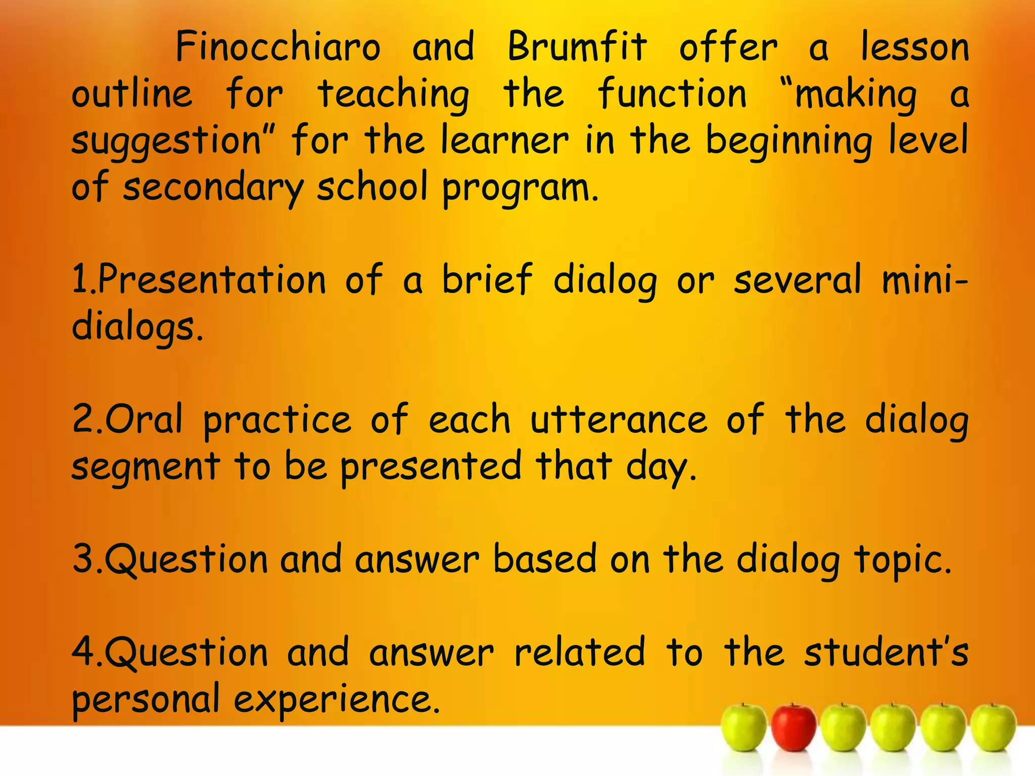 Finocchiaro and Brumfit offer a lesson
outline for teaching the function “making a
suggestion” for the learner in the beginning level
of secondary school program.

1.Presentation of a brief dialog or several mini-
dialogs.

2.Oral practice of each utterance of the dialog
segment to be presented that day.

3.Question and answer based on the dialog topic.

4.Question and answer related to the student’s
personal experience.
 