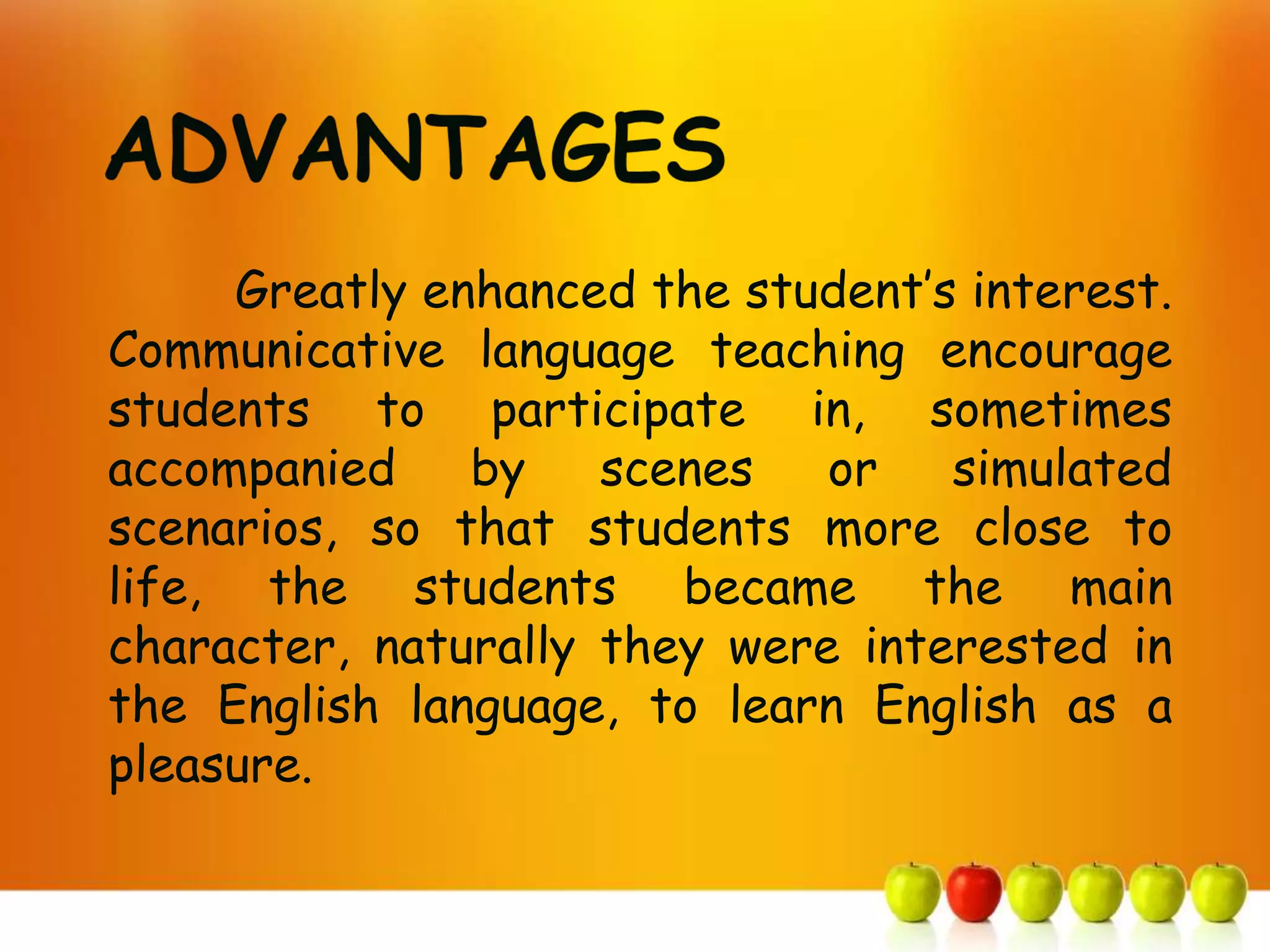 Greatly enhanced the student’s interest.
Communicative language teaching encourage
students to participate in, sometimes
accompanied     by   scenes   or    simulated
scenarios, so that students more close to
life, the students became the main
character, naturally they were interested in
the English language, to learn English as a
pleasure.
 