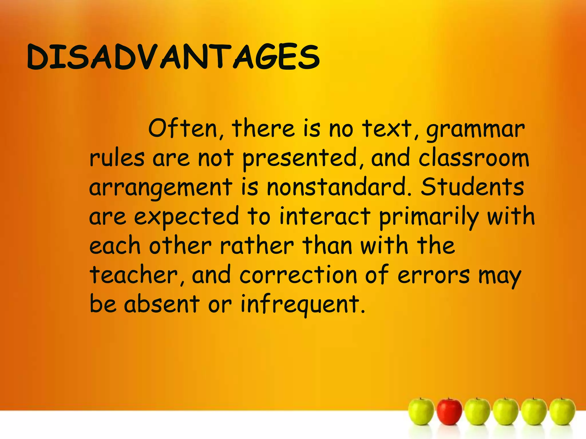DISADVANTAGES

       Often, there is no text, grammar
  rules are not presented, and classroom
  arrangement is nonstandard. Students
  are expected to interact primarily with
  each other rather than with the
  teacher, and correction of errors may
  be absent or infrequent.
 