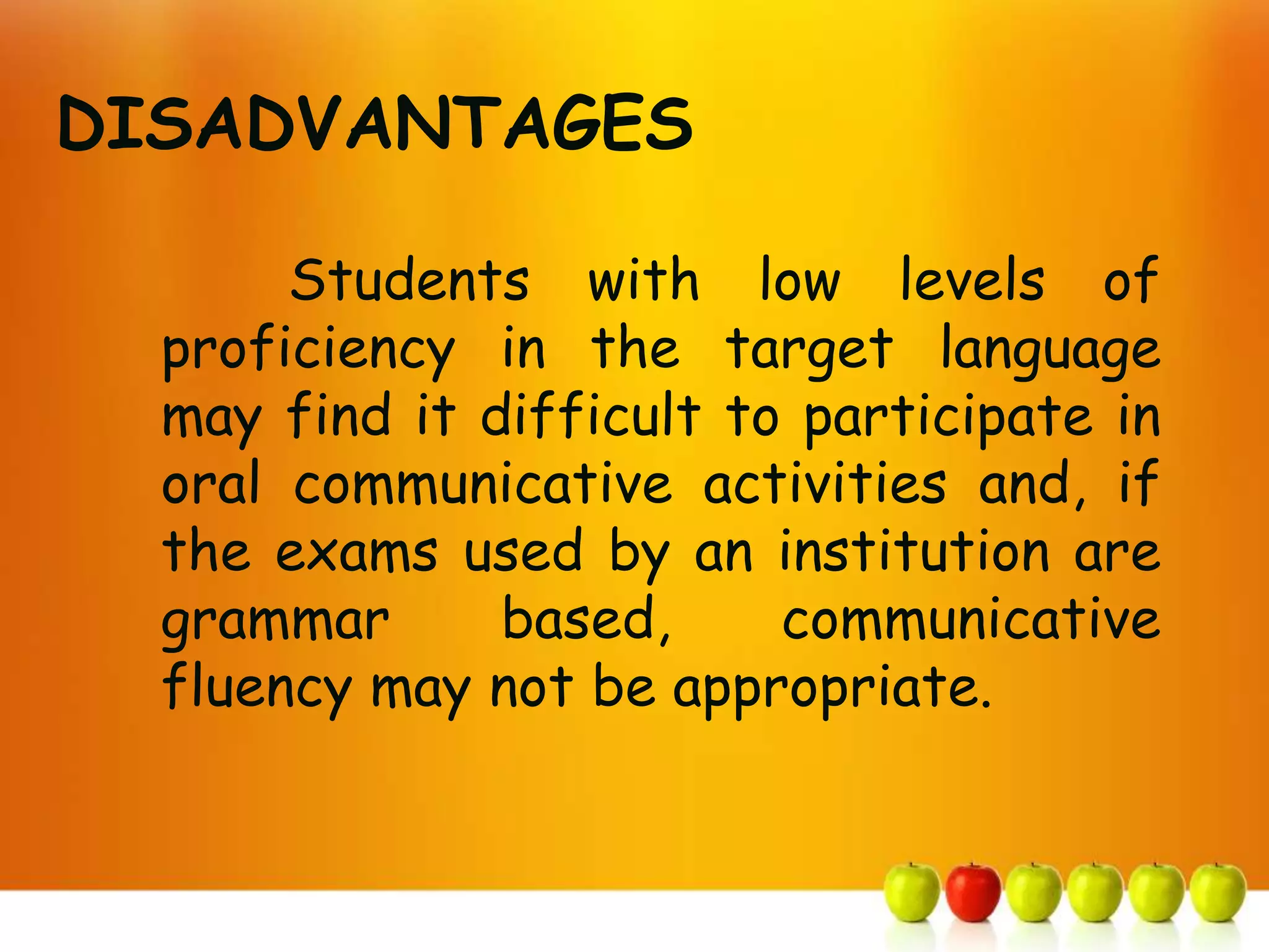 DISADVANTAGES

       Students with low levels of
  proficiency in the target language
  may find it difficult to participate in
  oral communicative activities and, if
  the exams used by an institution are
  grammar      based,     communicative
  fluency may not be appropriate.
 