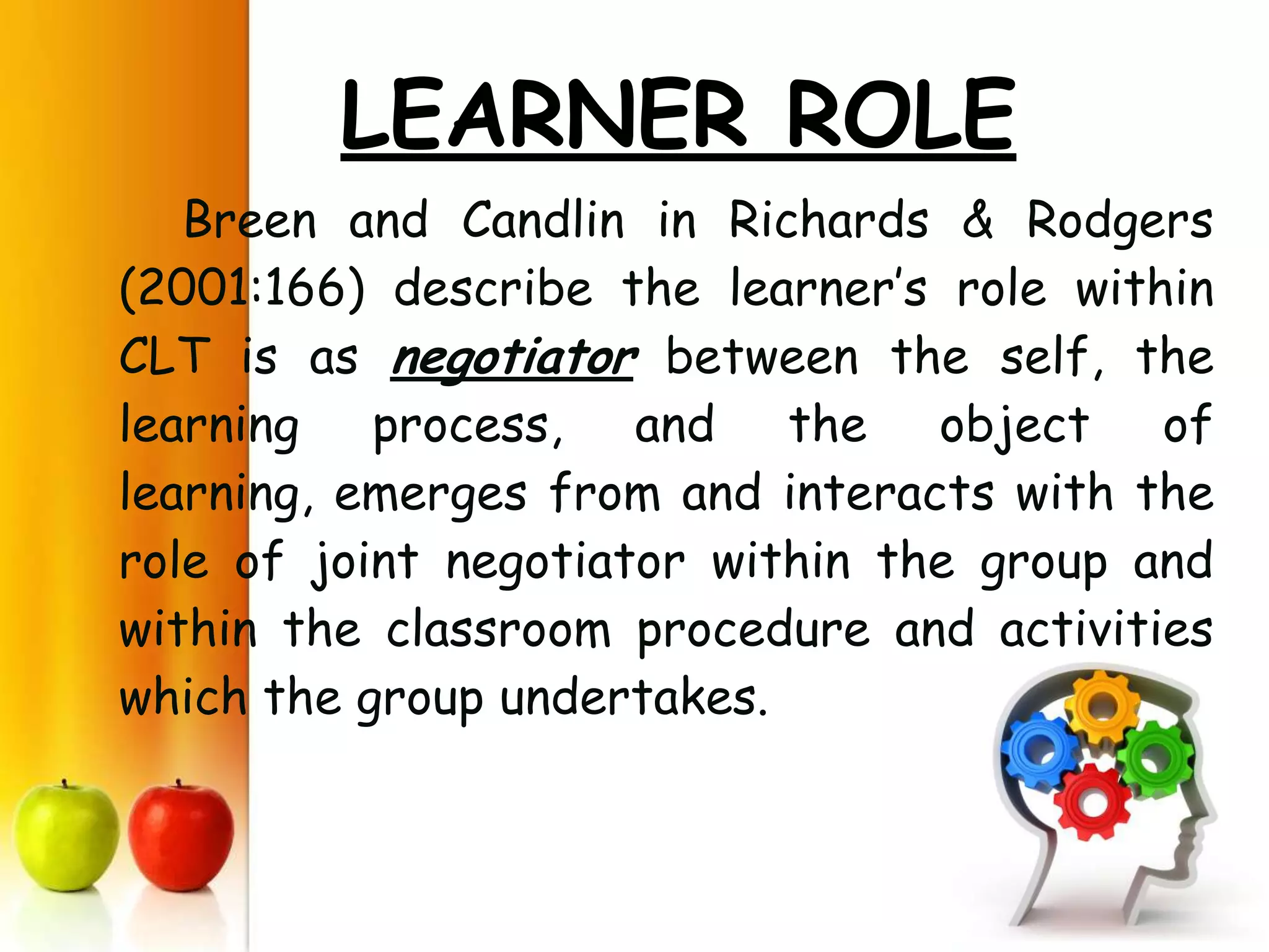 LEARNER ROLE
   Breen and Candlin in Richards & Rodgers
(2001:166) describe the learner’s role within
CLT is as negotiator between the self, the
learning process, and the object of
learning, emerges from and interacts with the
role of joint negotiator within the group and
within the classroom procedure and activities
which the group undertakes.
 