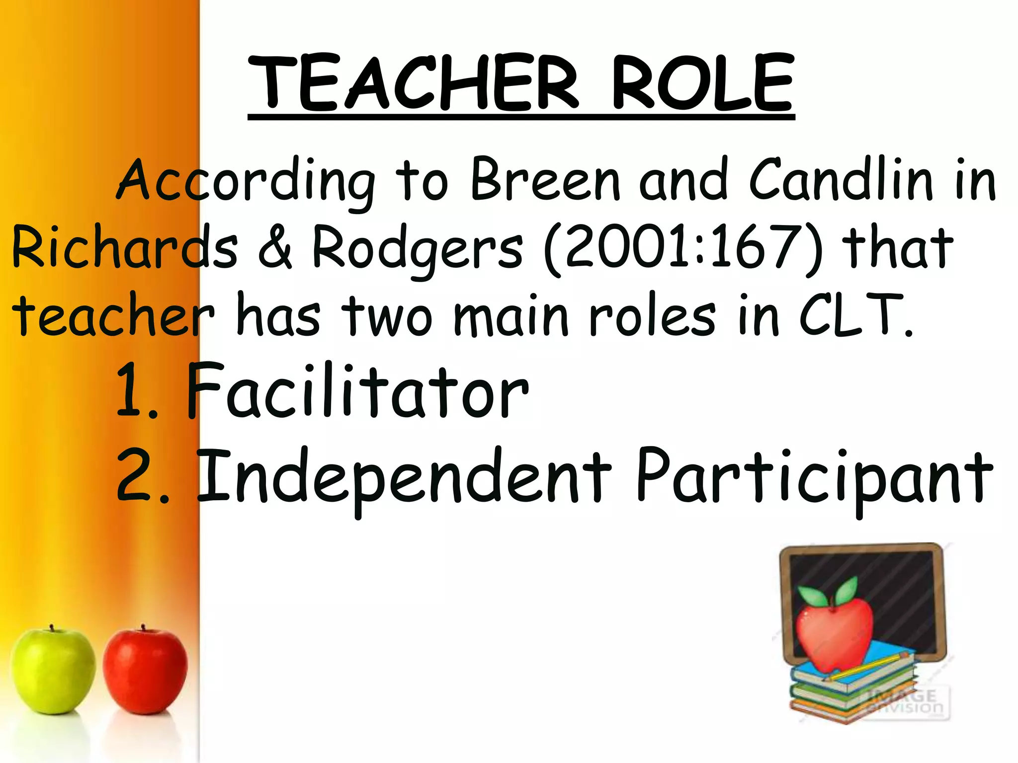 TEACHER ROLE
    According to Breen and Candlin in
Richards & Rodgers (2001:167) that
teacher has two main roles in CLT.
   1. Facilitator
   2. Independent Participant
 