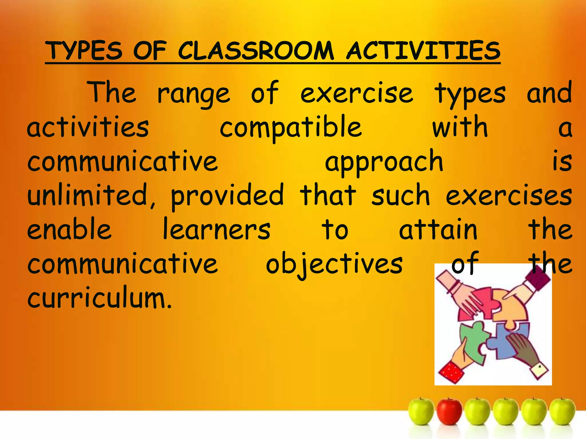 TYPES OF CLASSROOM ACTIVITIES
     The range of exercise types and
activities     compatible      with    a
communicative          approach       is
unlimited, provided that such exercises
enable     learners    to    attain the
communicative      objectives    of the
curriculum.
 