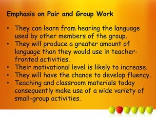 Emphasis on Pair and Group Work

• They can learn from hearing the language
  used by other members of the group.
• They will produce a greater amount of
  language than they would use in teacher-
  fronted activities.
• Their motivational level is likely to increase.
• They will have the chance to develop fluency.
• Teaching and classroom materials today
  consequently make use of a wide variety of
  small-group activities.
 