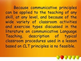Because communicative principles
can be applied to the teaching of any
skill, at any level, and because of the
wide variety of classroom activities
and exercise types discussed in the
literature on communicative Language
Teaching, description of typical
classroom procedures used in a lesson
based on CLT principles is no feasible.
 