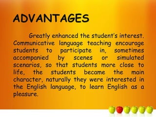 Greatly enhanced the student’s interest.
Communicative language teaching encourage
students to participate in, sometimes
accompanied     by   scenes   or    simulated
scenarios, so that students more close to
life, the students became the main
character, naturally they were interested in
the English language, to learn English as a
pleasure.
 