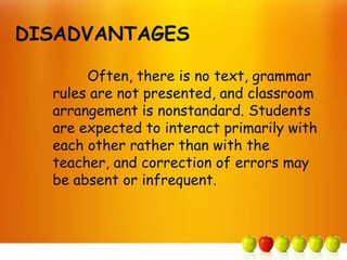 DISADVANTAGES

       Often, there is no text, grammar
  rules are not presented, and classroom
  arrangement is nonstandard. Students
  are expected to interact primarily with
  each other rather than with the
  teacher, and correction of errors may
  be absent or infrequent.
 