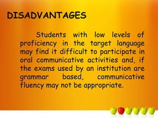 DISADVANTAGES

       Students with low levels of
  proficiency in the target language
  may find it difficult to participate in
  oral communicative activities and, if
  the exams used by an institution are
  grammar      based,     communicative
  fluency may not be appropriate.
 