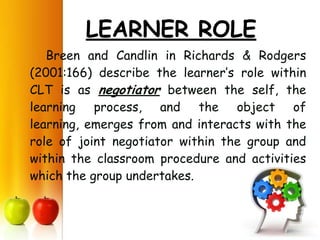 LEARNER ROLE
   Breen and Candlin in Richards & Rodgers
(2001:166) describe the learner’s role within
CLT is as negotiator between the self, the
learning process, and the object of
learning, emerges from and interacts with the
role of joint negotiator within the group and
within the classroom procedure and activities
which the group undertakes.
 